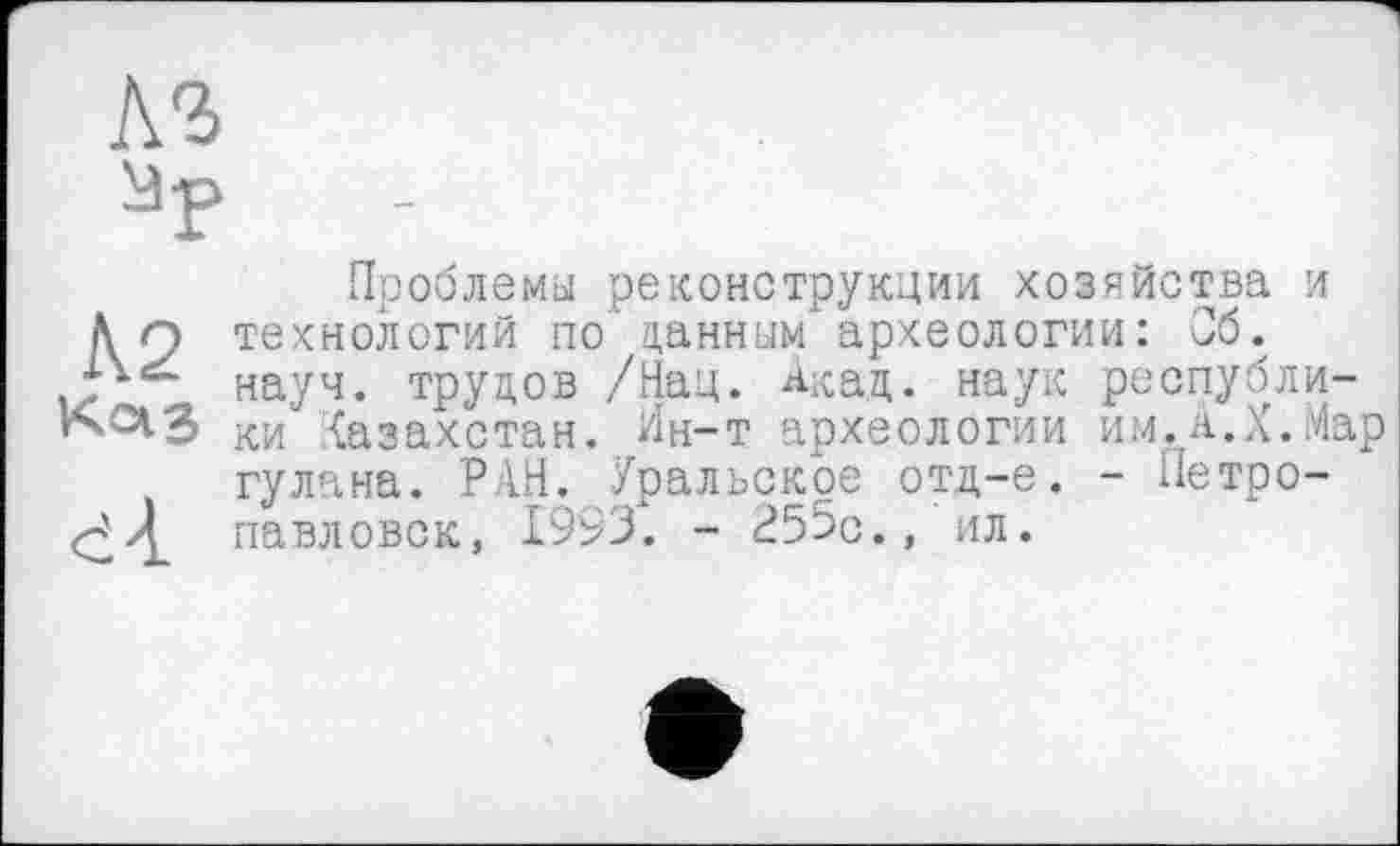 ﻿A3 ïiàp
Проблемы реконструкции хозяйства и Än технологий по данным археологии: Об. науч, трудов /Нац. ^-кац. наук республи-ки {азахстан. Ин-т археологии им, А.X. Мар гулана. РАН. Уральское отд-е. - Петро-павловск, 1993. - 255о., ил.